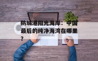 防城港阳光海岸：中国最后的纯净海湾在哪里？