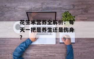 花生米营养全解析：每天一把是养生还是伤身？