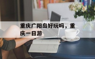 重庆广阳岛好玩吗，重庆一日游