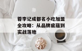 蓉李记成都名小吃加盟全攻略：从品牌底蕴到实战落地