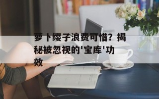 萝卜缨子浪费可惜？揭秘被忽视的'宝库'功效