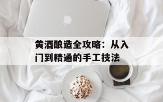 黄酒酿造全攻略：从入门到精通的手工技法