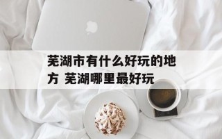 芜湖市有什么好玩的地方 芜湖哪里最好玩