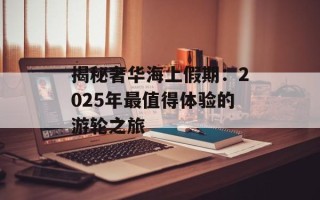 揭秘奢华海上假期：2025年最值得体验的游轮之旅