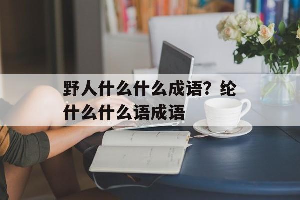 野人什么什么成语？纶什么什么语成语-第1张图片-