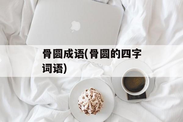 骨圆成语(骨圆的四字词语)-第1张图片-