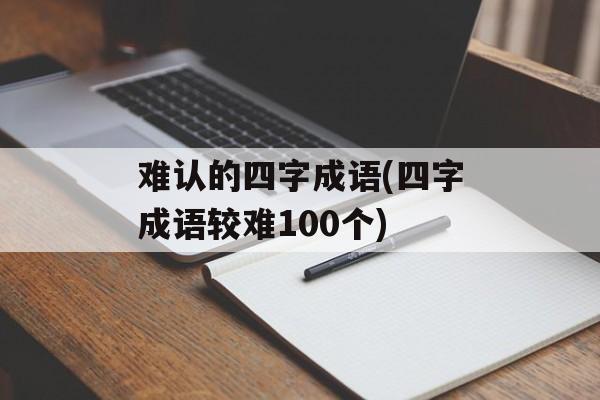 难认的四字成语(四字成语较难100个)-第1张图片-