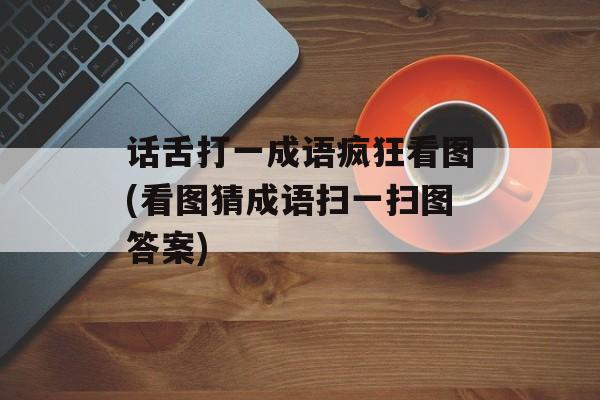 话舌打一成语疯狂看图(看图猜成语扫一扫图答案)-第1张图片-