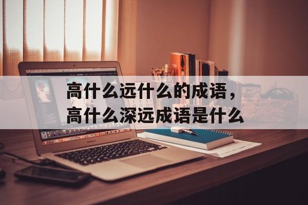 高什么远什么的成语，高什么深远成语是什么-第1张图片-