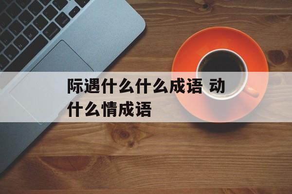 际遇什么什么成语 动什么情成语-第1张图片-