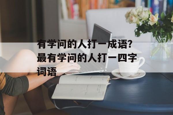 有学问的人打一成语？最有学问的人打一四字词语-第1张图片-