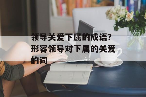 领导关爱下属的成语？形容领导对下属的关爱的词-第1张图片-