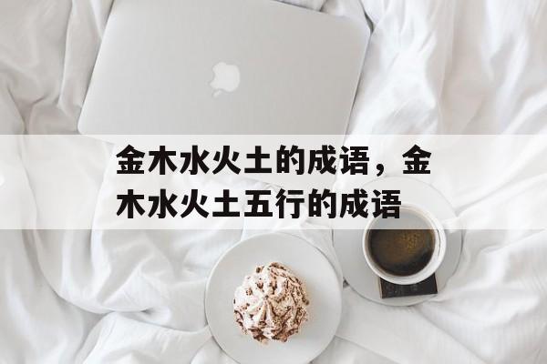 金木水火土的成语，金木水火土五行的成语-第1张图片-