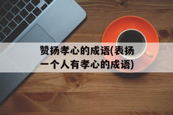 赞扬孝心的成语(表扬一个人有孝心的成语)-第1张图片-