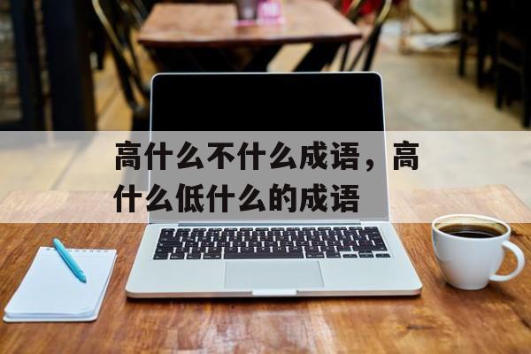 高什么不什么成语，高什么低什么的成语-第1张图片-