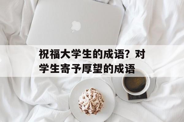 祝福大学生的成语？对学生寄予厚望的成语-第1张图片-