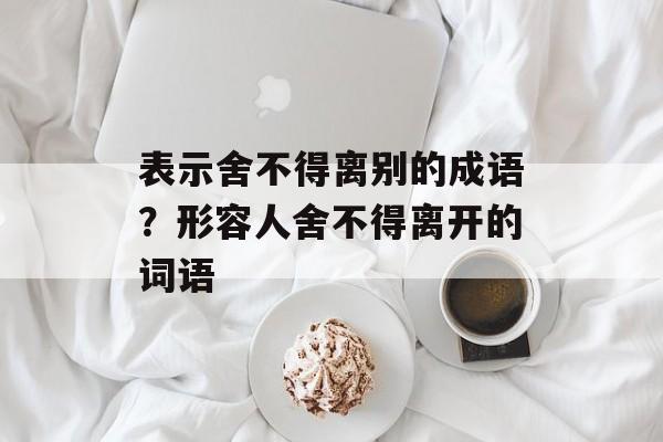 表示舍不得离别的成语？形容人舍不得离开的词语-第1张图片-
