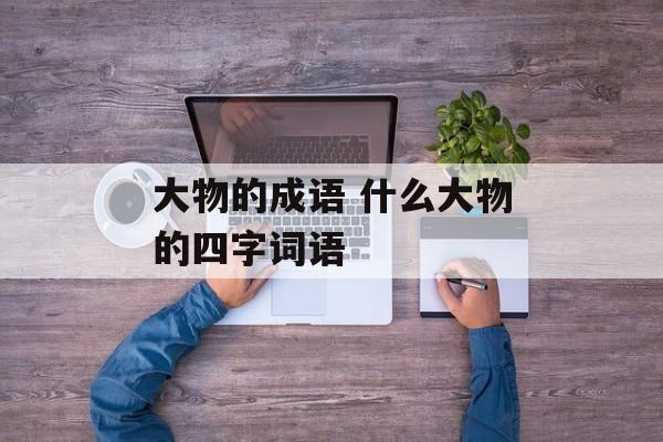 大物的成语 什么大物的四字词语-第1张图片-