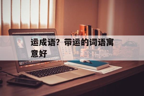 运成语？带运的词语寓意好-第1张图片-