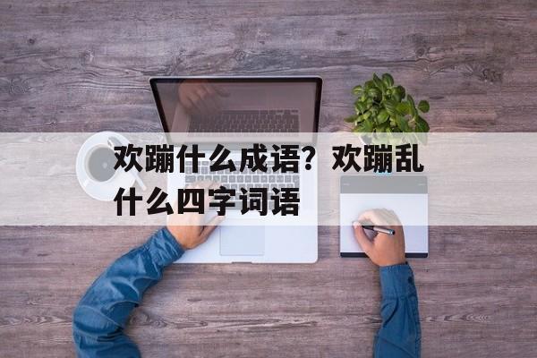 欢蹦什么成语？欢蹦乱什么四字词语-第1张图片-