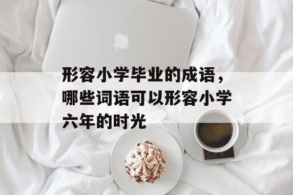 形容小学毕业的成语，哪些词语可以形容小学六年的时光-第1张图片-