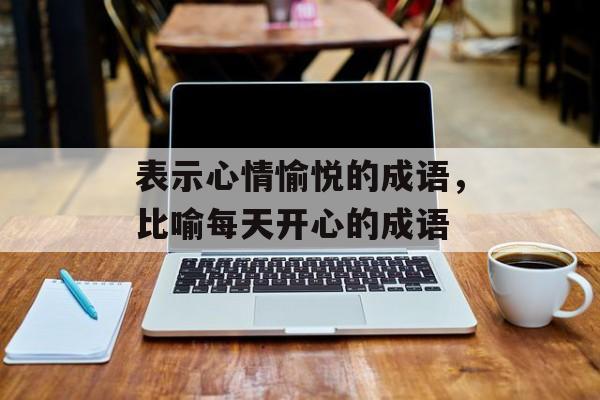 表示心情愉悦的成语，比喻每天开心的成语-第1张图片-
