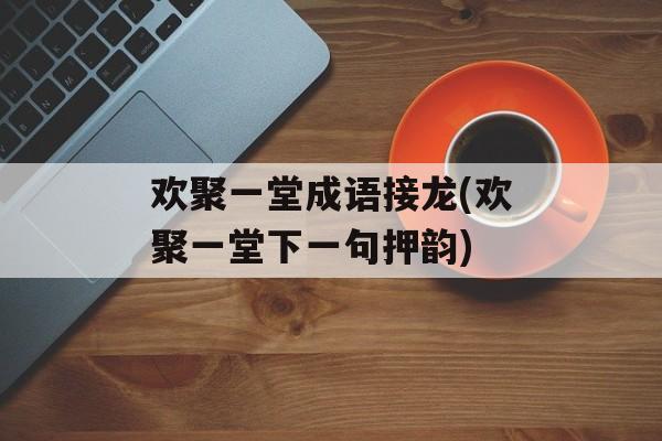 欢聚一堂成语接龙(欢聚一堂下一句押韵)-第1张图片-