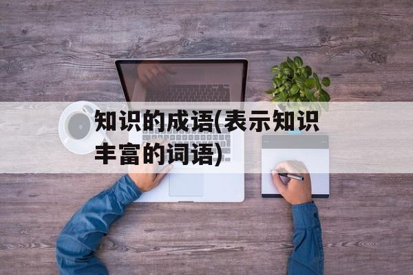 知识的成语(表示知识丰富的词语)-第1张图片-
