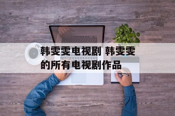 韩雯雯电视剧 韩雯雯的所有电视剧作品-第1张图片-