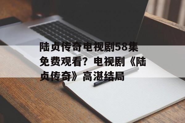 陆贞传奇电视剧58集免费观看？电视剧《陆贞传奇》高湛结局-第1张图片-
