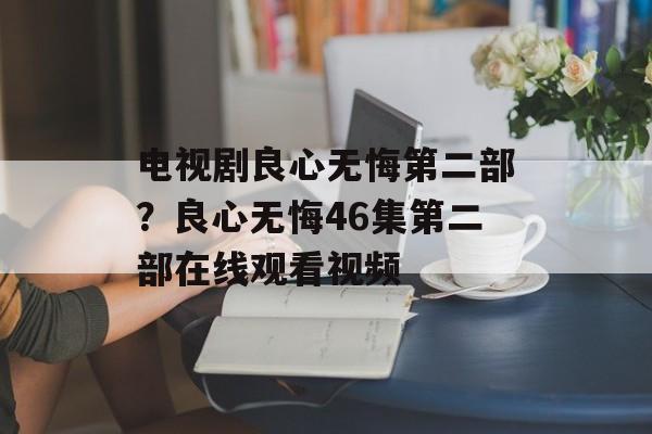 电视剧良心无悔第二部？良心无悔46集第二部在线观看视频-第1张图片-