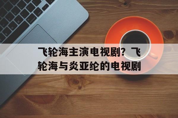 飞轮海主演电视剧？飞轮海与炎亚纶的电视剧-第1张图片-