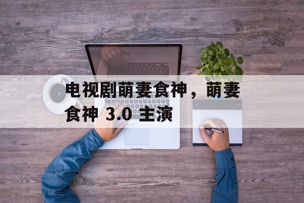电视剧萌妻食神，萌妻食神 3.0 主演-第1张图片-