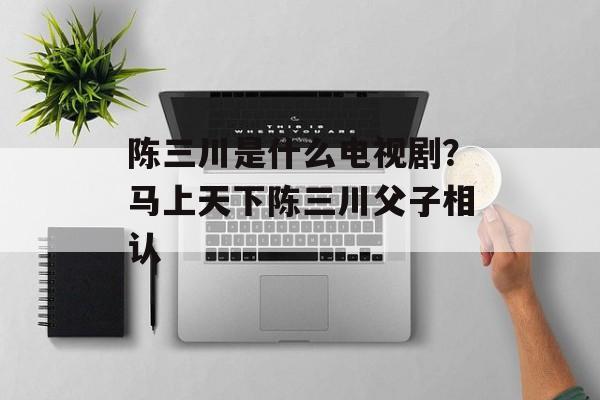 陈三川是什么电视剧？马上天下陈三川父子相认-第1张图片-