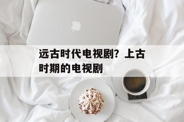 远古时代电视剧？上古时期的电视剧-第1张图片-