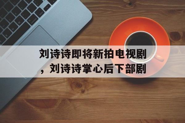 刘诗诗即将新拍电视剧，刘诗诗掌心后下部剧-第1张图片-