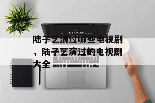 陆子艺演过哪些电视剧，陆子艺演过的电视剧大全-第1张图片-