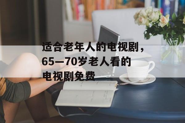 适合老年人的电视剧，65—70岁老人看的电视剧免费-第1张图片-