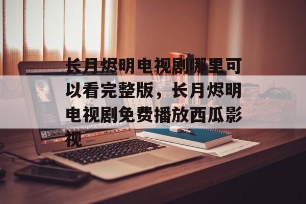 长月烬明电视剧哪里可以看完整版，长月烬明电视剧免费播放西瓜影视-第1张图片-