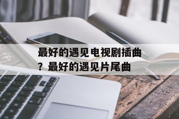 最好的遇见电视剧插曲？最好的遇见片尾曲-第1张图片-