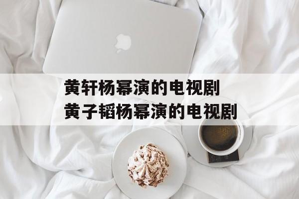 黄轩杨幂演的电视剧 黄子韬杨幂演的电视剧-第1张图片-