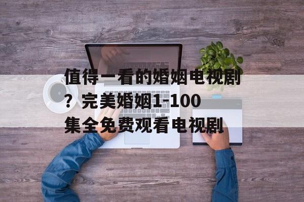 值得一看的婚姻电视剧？完美婚姻1-100集全免费观看电视剧-第1张图片-