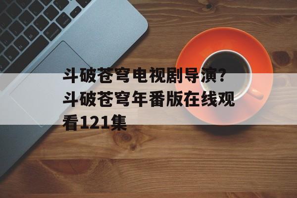 斗破苍穹电视剧导演？斗破苍穹年番版在线观看121集-第1张图片-