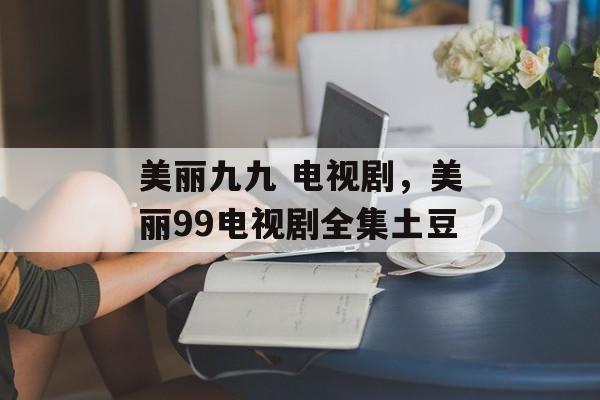 美丽九九 电视剧，美丽99电视剧全集土豆-第1张图片-