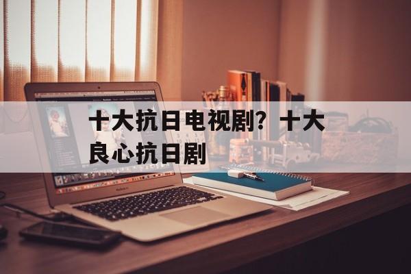 十大抗日电视剧？十大良心抗日剧-第1张图片-