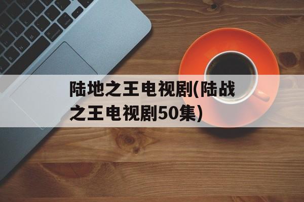 陆地之王电视剧(陆战之王电视剧50集)-第1张图片-