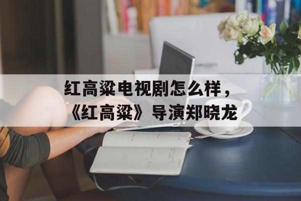 红高粱电视剧怎么样，《红高粱》导演郑晓龙-第1张图片-