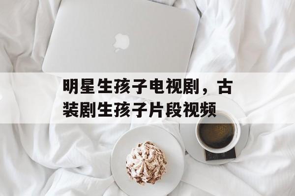 明星生孩子电视剧，古装剧生孩子片段视频-第1张图片-