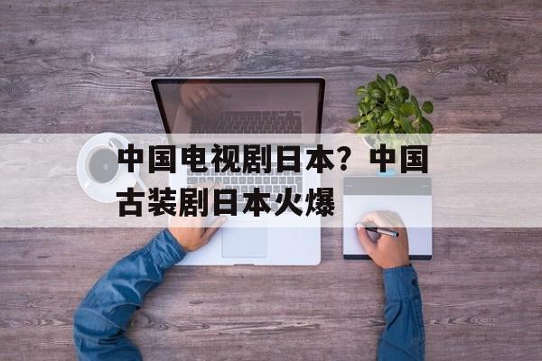 中国电视剧日本？中国古装剧日本火爆-第1张图片-