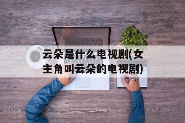 云朵是什么电视剧(女主角叫云朵的电视剧)-第1张图片-